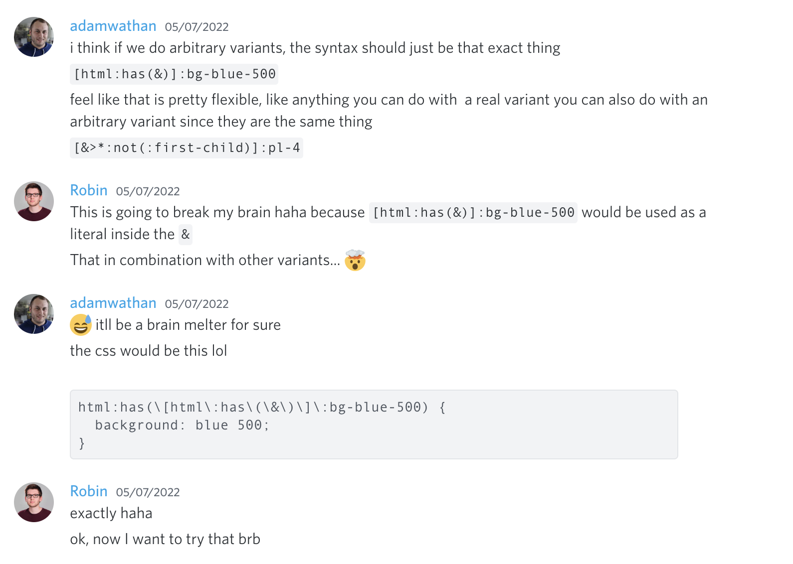 Adam Wathan: I think if we do arbitrary variants, the syntax should just be that exact thing, '[html:has(&)]:bg-blue-500'. Feel like that is pretty flexible, like anything you can do with a real variant you can also do with an arbitrary variant since they are the same thing. '[&>*:not(:first-child)]:pl-4'. Robin: This is going to break my brain haha because '[html:has(&)]:bg-blue-500' would be used as a literal inside the '&'. That in combination with other variants... 🤯. Adam Wathan: 😅 it'll be a brain melter for sure. The CSS would be this lol 'html:has(\[html\:has\(\&\)\]\:bg-blue-500 { background: blue 500 }'. Robin: exactly haha. ok, now I want to try that brb.